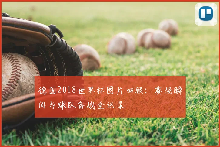 德国2018世界杯图片回顾:赛场瞬间与球队备战全记录