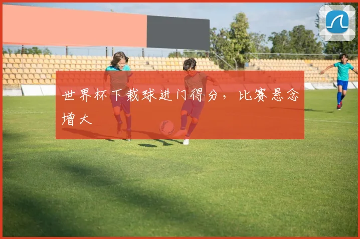 世界杯下载球进门得分,比赛悬念增大