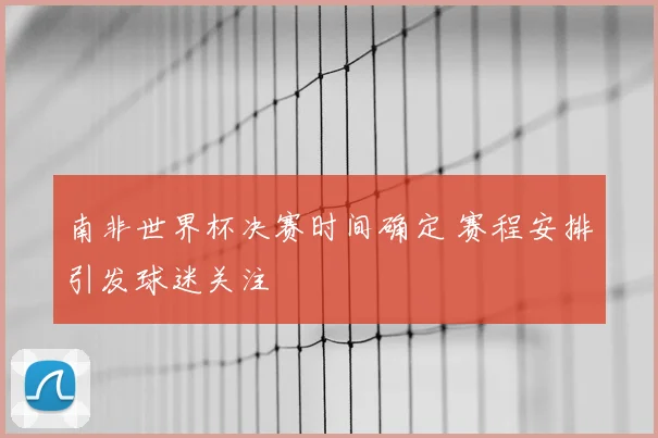 南非世界杯决赛时间确定 赛程安排引发球迷关注