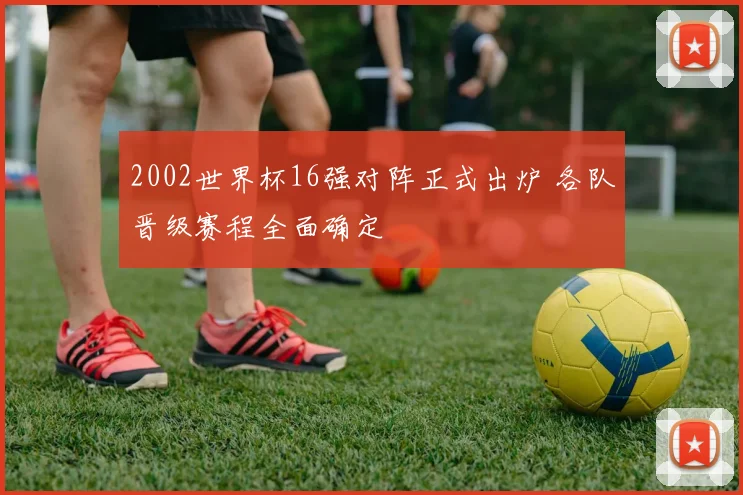 2002世界杯16强对阵正式出炉 各队晋级赛程全面确定