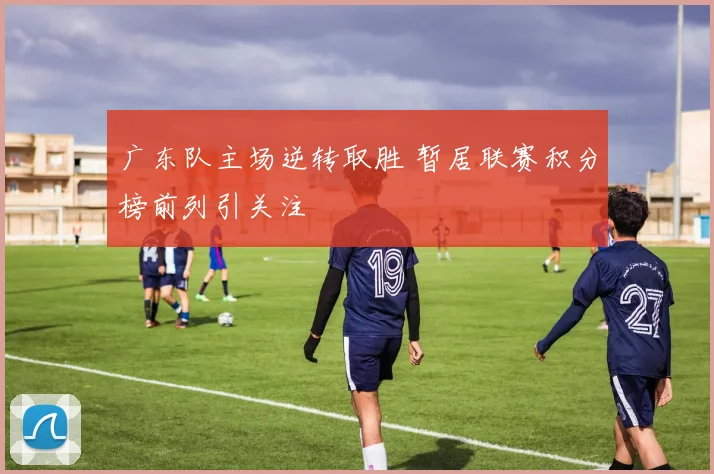 广东队主场逆转取胜 暂居联赛积分榜前列引关注