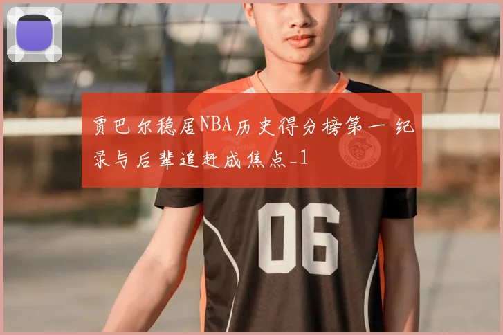 贾巴尔稳居NBA历史得分榜第一 纪录与后辈追赶成焦点_1