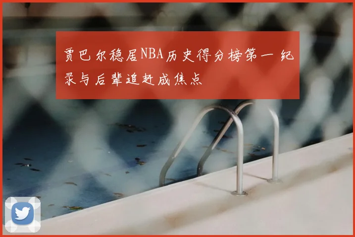贾巴尔稳居NBA历史得分榜第一 纪录与后辈追赶成焦点