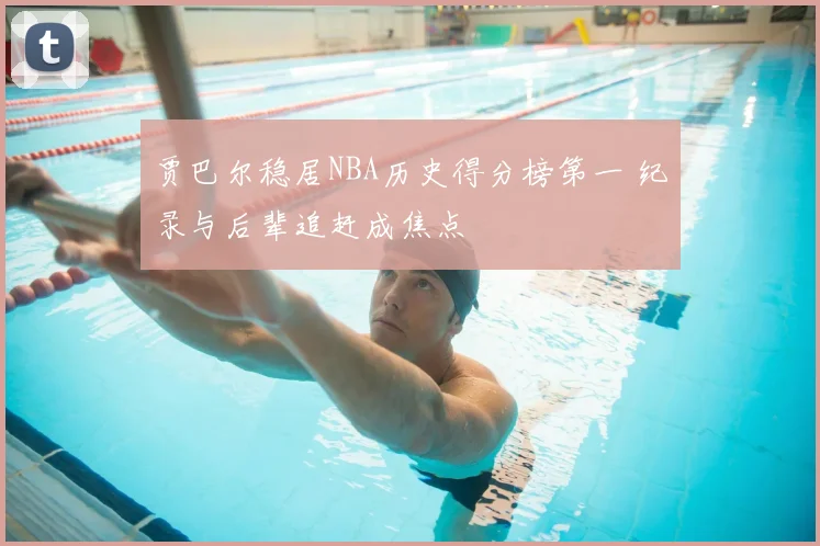 贾巴尔稳居NBA历史得分榜第一 纪录与后辈追赶成焦点