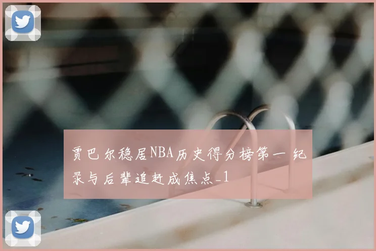 贾巴尔稳居NBA历史得分榜第一 纪录与后辈追赶成焦点_1